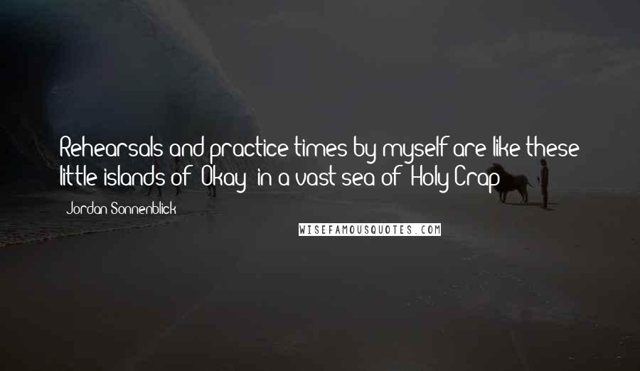 Jordan Sonnenblick Quotes: Rehearsals and practice times by myself are like these little islands of 'Okay' in a vast sea of 'Holy Crap!