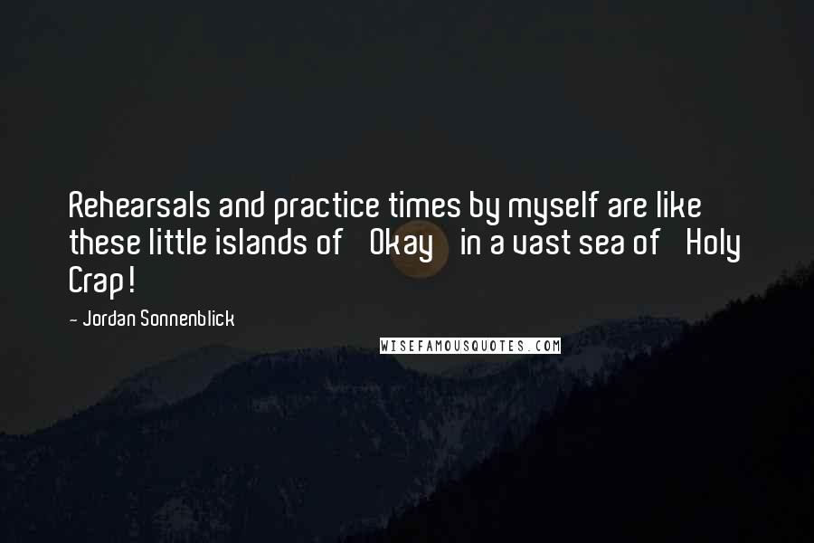Jordan Sonnenblick Quotes: Rehearsals and practice times by myself are like these little islands of 'Okay' in a vast sea of 'Holy Crap!