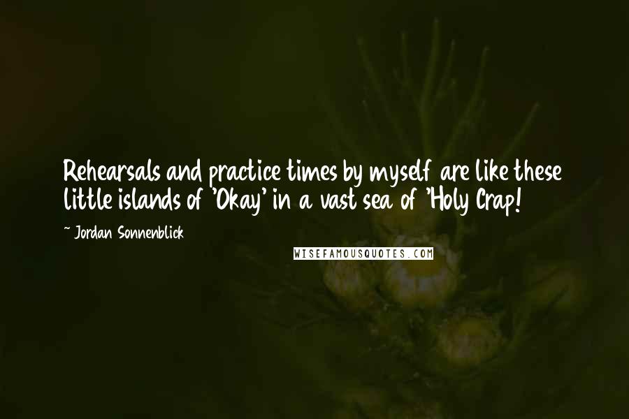 Jordan Sonnenblick Quotes: Rehearsals and practice times by myself are like these little islands of 'Okay' in a vast sea of 'Holy Crap!
