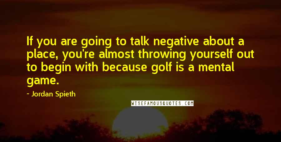 Jordan Spieth Quotes: If you are going to talk negative about a place, you're almost throwing yourself out to begin with because golf is a mental game.