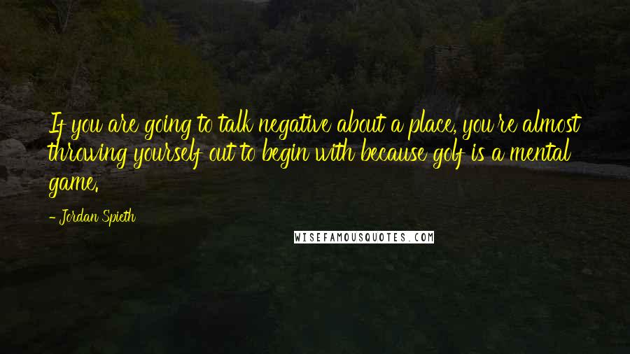 Jordan Spieth Quotes: If you are going to talk negative about a place, you're almost throwing yourself out to begin with because golf is a mental game.