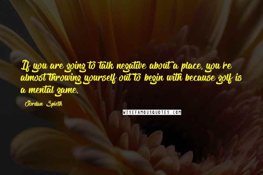 Jordan Spieth Quotes: If you are going to talk negative about a place, you're almost throwing yourself out to begin with because golf is a mental game.