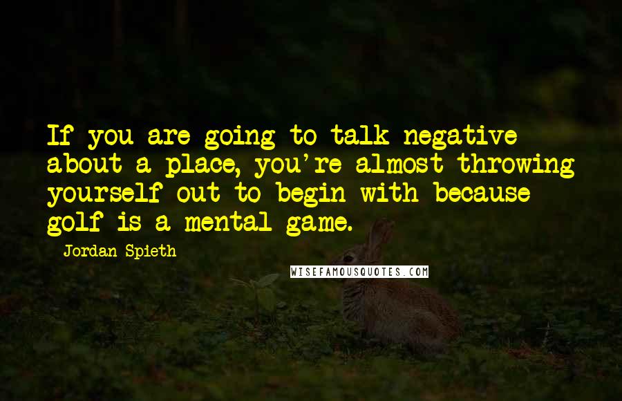 Jordan Spieth Quotes: If you are going to talk negative about a place, you're almost throwing yourself out to begin with because golf is a mental game.