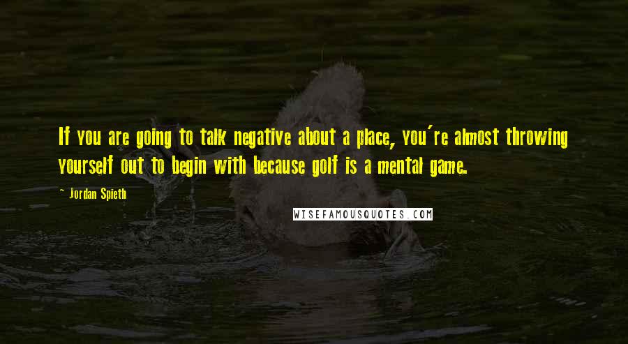 Jordan Spieth Quotes: If you are going to talk negative about a place, you're almost throwing yourself out to begin with because golf is a mental game.