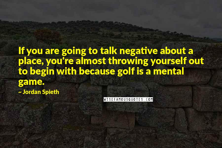 Jordan Spieth Quotes: If you are going to talk negative about a place, you're almost throwing yourself out to begin with because golf is a mental game.