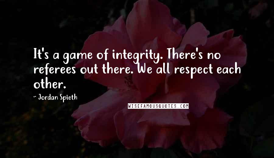 Jordan Spieth Quotes: It's a game of integrity. There's no referees out there. We all respect each other.