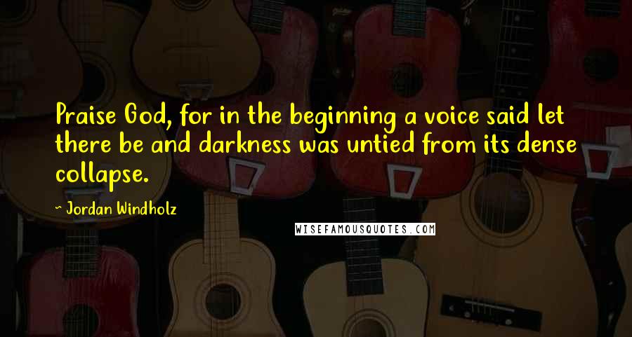 Jordan Windholz Quotes: Praise God, for in the beginning a voice said let there be and darkness was untied from its dense collapse.