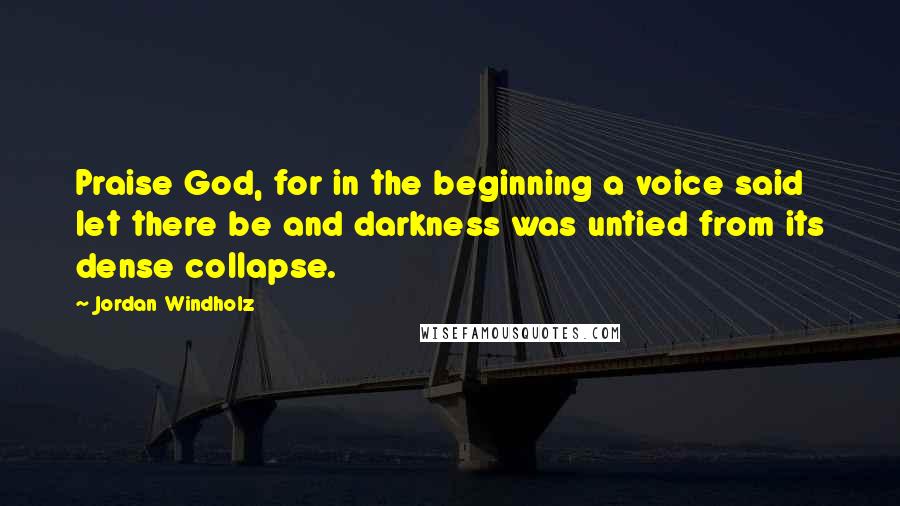 Jordan Windholz Quotes: Praise God, for in the beginning a voice said let there be and darkness was untied from its dense collapse.