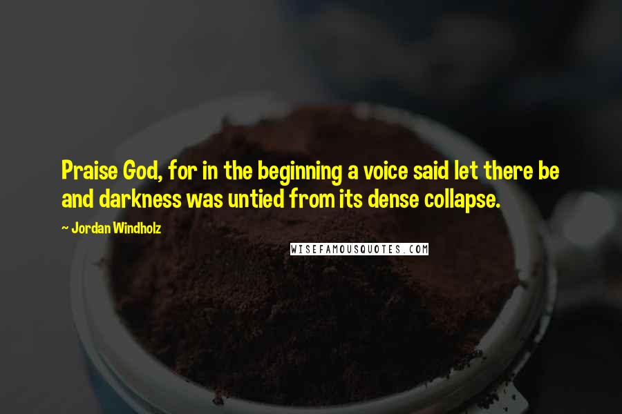 Jordan Windholz Quotes: Praise God, for in the beginning a voice said let there be and darkness was untied from its dense collapse.