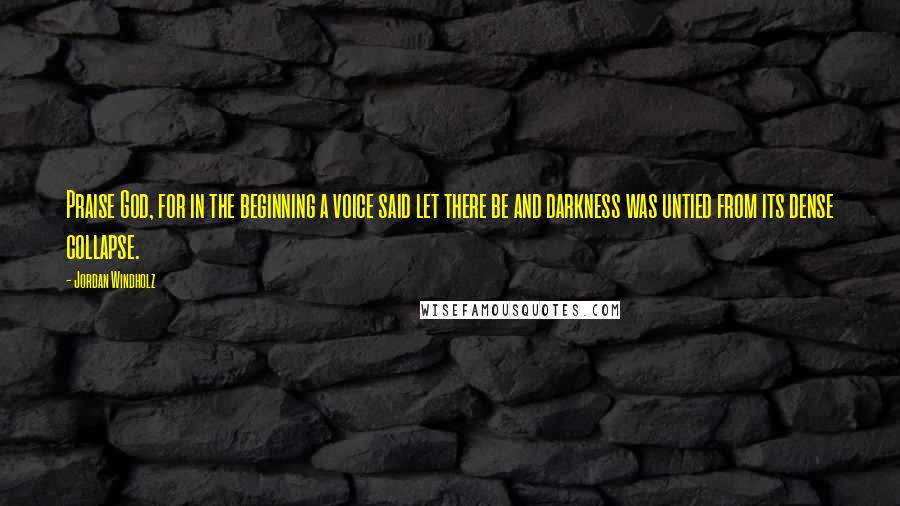 Jordan Windholz Quotes: Praise God, for in the beginning a voice said let there be and darkness was untied from its dense collapse.