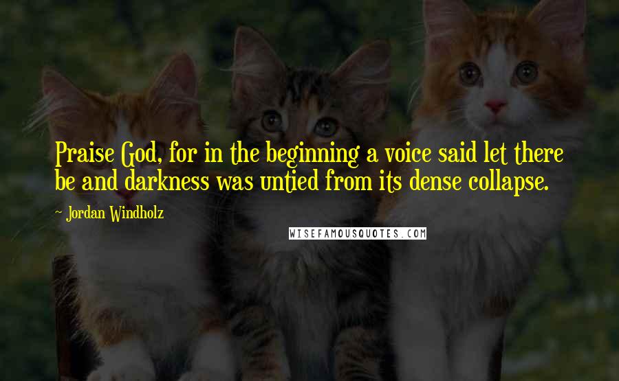 Jordan Windholz Quotes: Praise God, for in the beginning a voice said let there be and darkness was untied from its dense collapse.