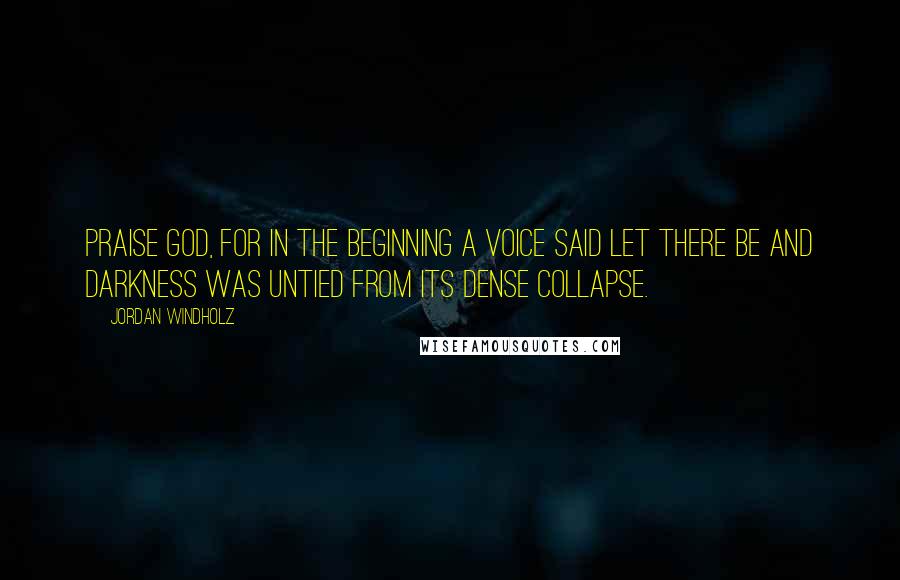 Jordan Windholz Quotes: Praise God, for in the beginning a voice said let there be and darkness was untied from its dense collapse.