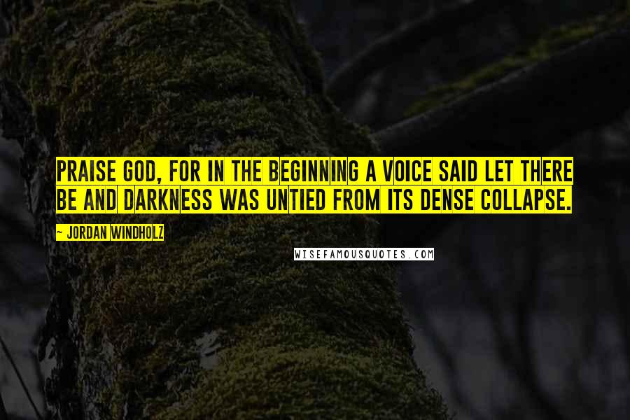 Jordan Windholz Quotes: Praise God, for in the beginning a voice said let there be and darkness was untied from its dense collapse.