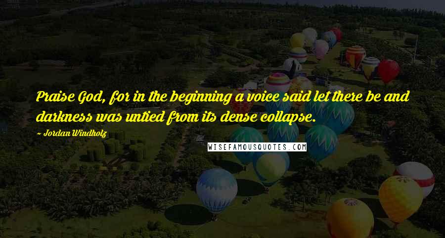 Jordan Windholz Quotes: Praise God, for in the beginning a voice said let there be and darkness was untied from its dense collapse.