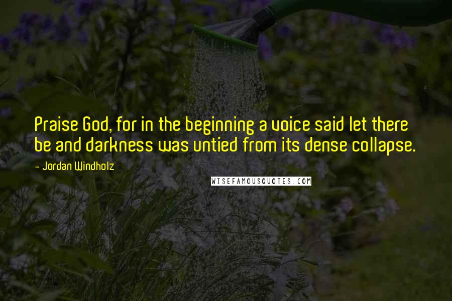 Jordan Windholz Quotes: Praise God, for in the beginning a voice said let there be and darkness was untied from its dense collapse.
