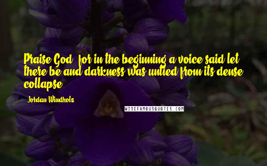 Jordan Windholz Quotes: Praise God, for in the beginning a voice said let there be and darkness was untied from its dense collapse.