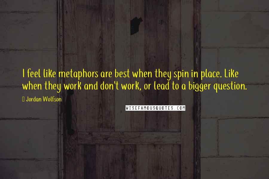 Jordan Wolfson Quotes: I feel like metaphors are best when they spin in place. Like when they work and don't work, or lead to a bigger question.