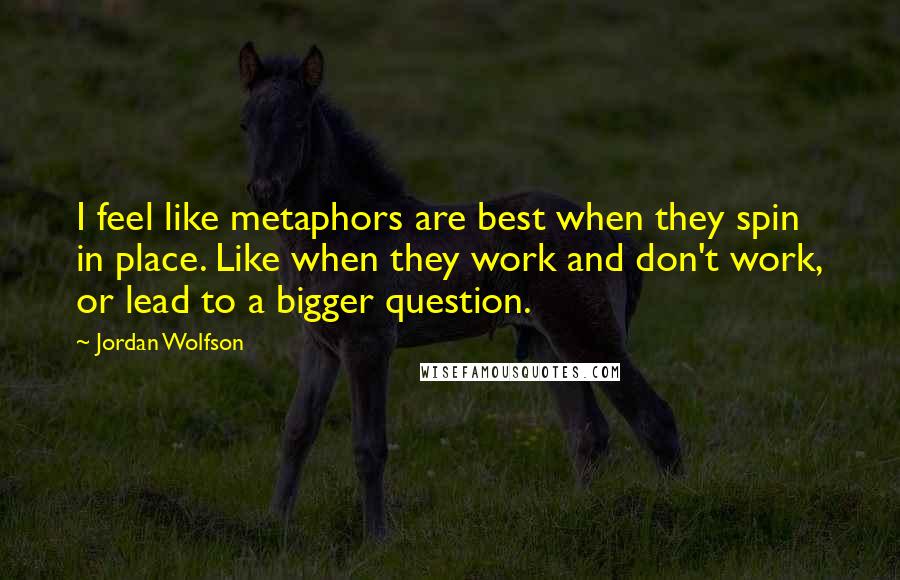 Jordan Wolfson Quotes: I feel like metaphors are best when they spin in place. Like when they work and don't work, or lead to a bigger question.