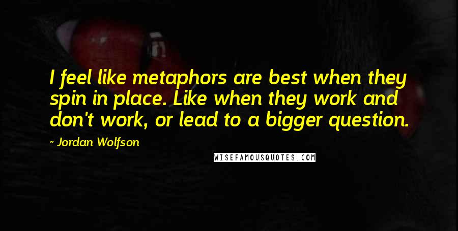 Jordan Wolfson Quotes: I feel like metaphors are best when they spin in place. Like when they work and don't work, or lead to a bigger question.