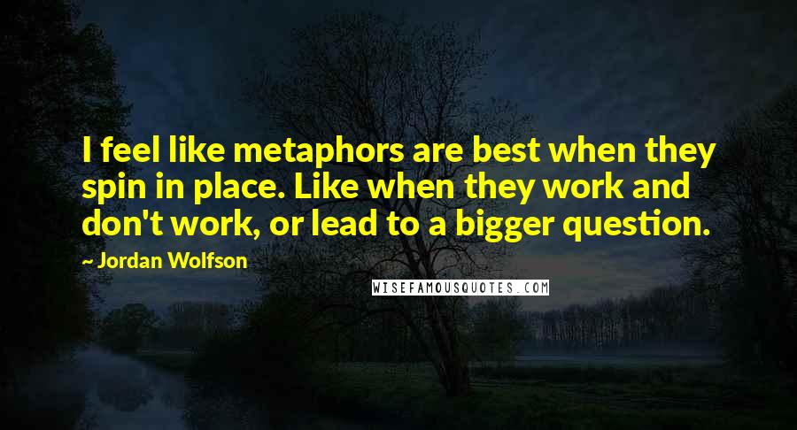 Jordan Wolfson Quotes: I feel like metaphors are best when they spin in place. Like when they work and don't work, or lead to a bigger question.