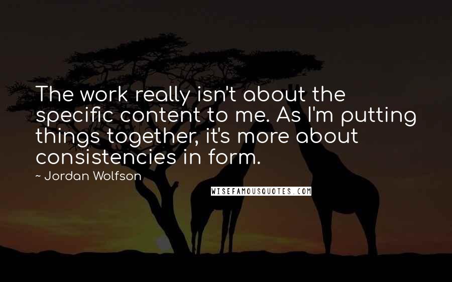 Jordan Wolfson Quotes: The work really isn't about the specific content to me. As I'm putting things together, it's more about consistencies in form.