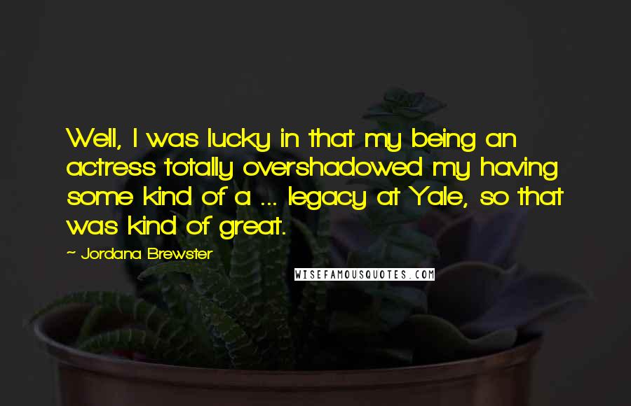 Jordana Brewster Quotes: Well, I was lucky in that my being an actress totally overshadowed my having some kind of a ... legacy at Yale, so that was kind of great.