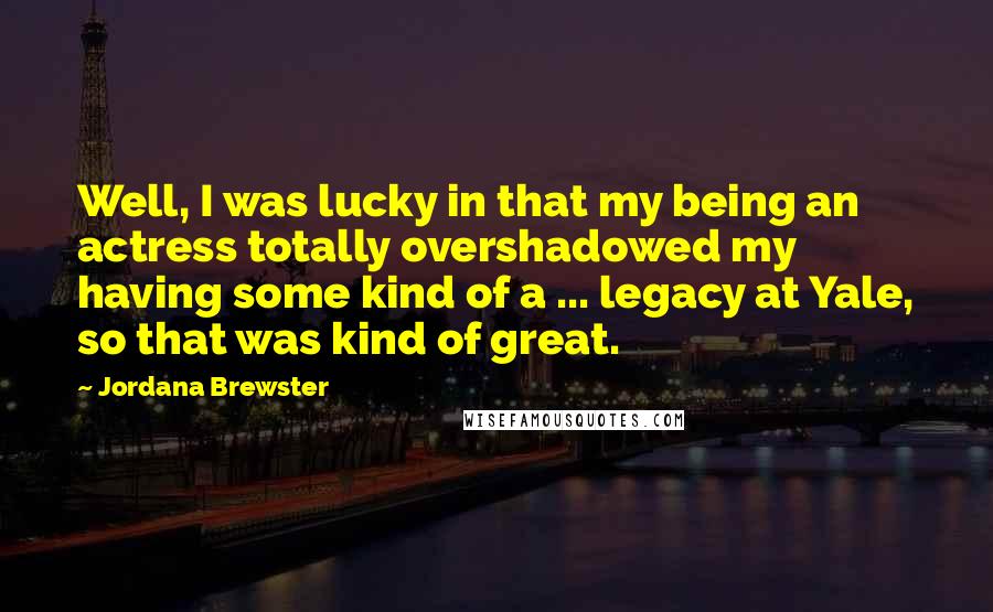 Jordana Brewster Quotes: Well, I was lucky in that my being an actress totally overshadowed my having some kind of a ... legacy at Yale, so that was kind of great.