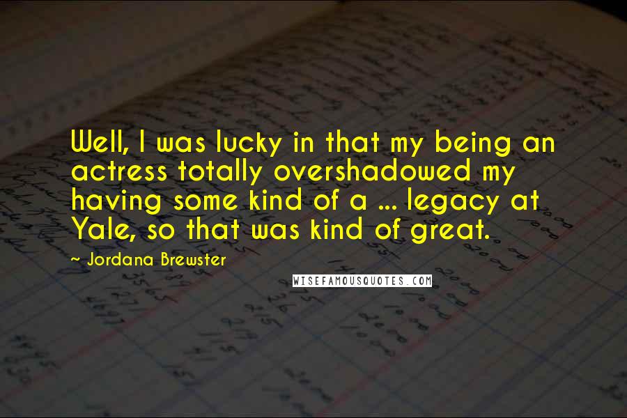 Jordana Brewster Quotes: Well, I was lucky in that my being an actress totally overshadowed my having some kind of a ... legacy at Yale, so that was kind of great.