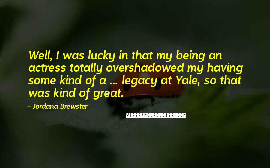 Jordana Brewster Quotes: Well, I was lucky in that my being an actress totally overshadowed my having some kind of a ... legacy at Yale, so that was kind of great.