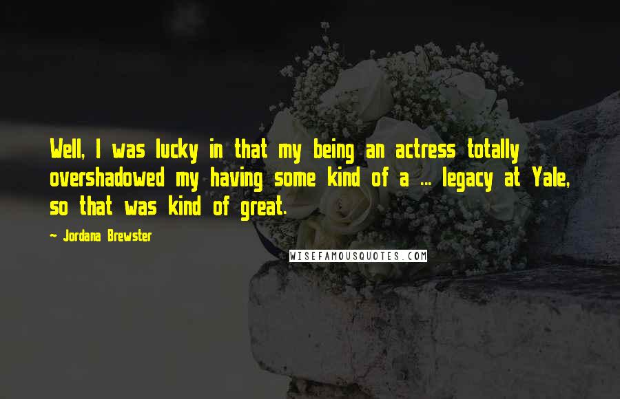 Jordana Brewster Quotes: Well, I was lucky in that my being an actress totally overshadowed my having some kind of a ... legacy at Yale, so that was kind of great.