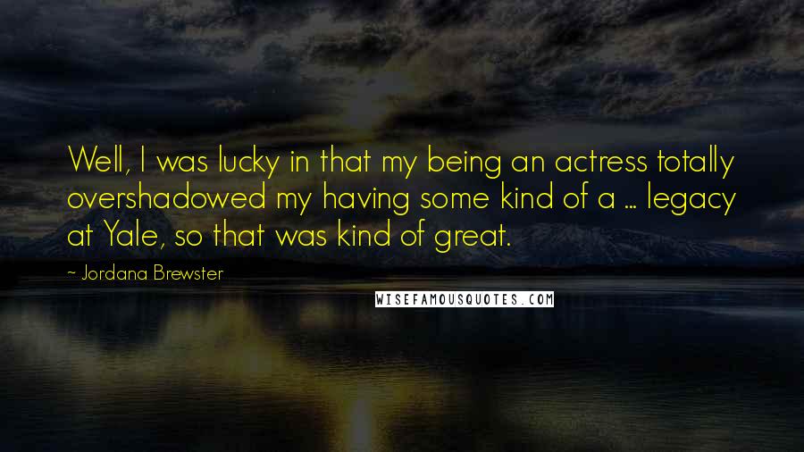 Jordana Brewster Quotes: Well, I was lucky in that my being an actress totally overshadowed my having some kind of a ... legacy at Yale, so that was kind of great.