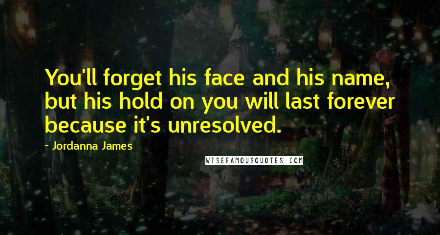 Jordanna James Quotes: You'll forget his face and his name, but his hold on you will last forever because it's unresolved.