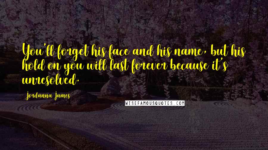 Jordanna James Quotes: You'll forget his face and his name, but his hold on you will last forever because it's unresolved.