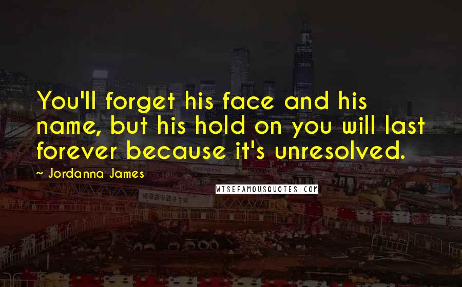 Jordanna James Quotes: You'll forget his face and his name, but his hold on you will last forever because it's unresolved.