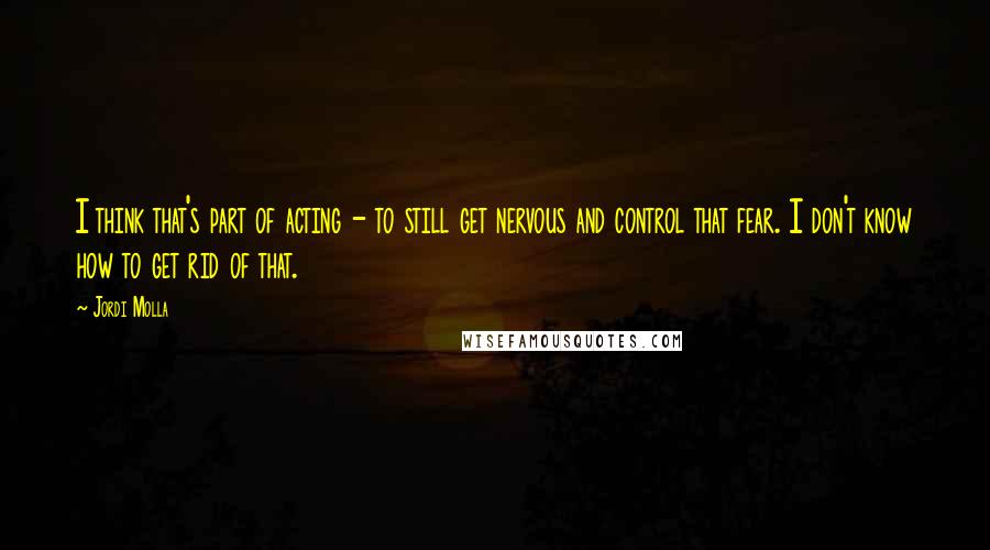 Jordi Molla Quotes: I think that's part of acting - to still get nervous and control that fear. I don't know how to get rid of that.