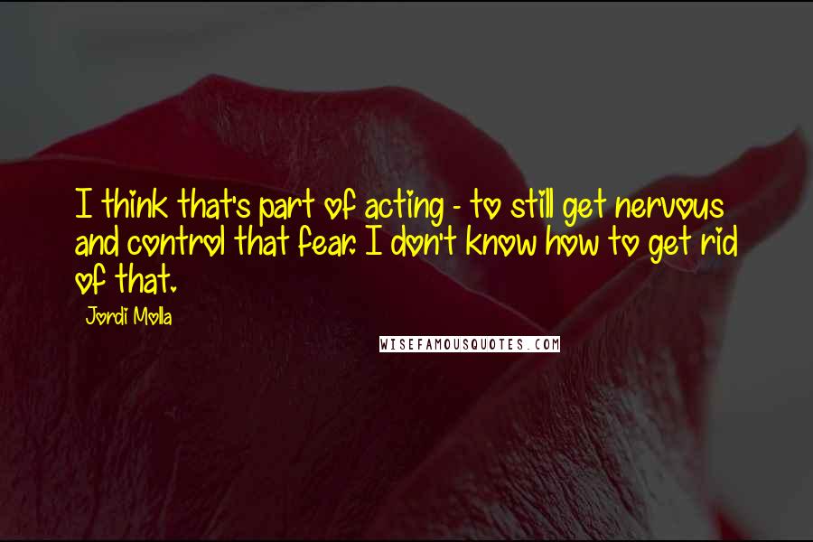 Jordi Molla Quotes: I think that's part of acting - to still get nervous and control that fear. I don't know how to get rid of that.