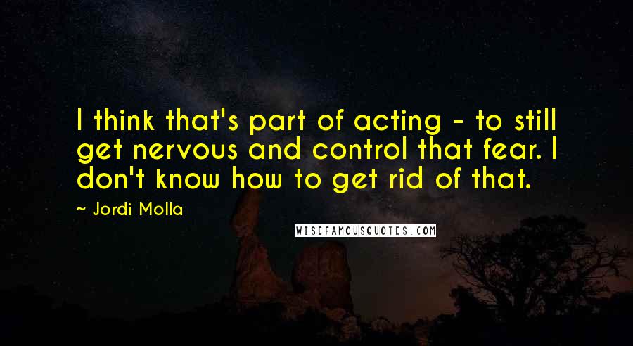 Jordi Molla Quotes: I think that's part of acting - to still get nervous and control that fear. I don't know how to get rid of that.