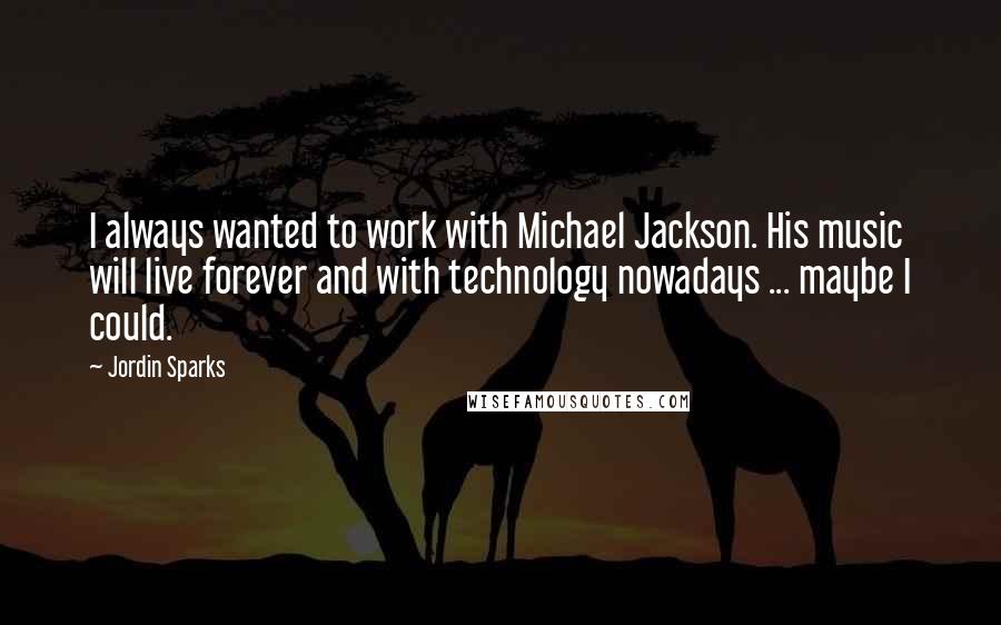 Jordin Sparks Quotes: I always wanted to work with Michael Jackson. His music will live forever and with technology nowadays ... maybe I could.