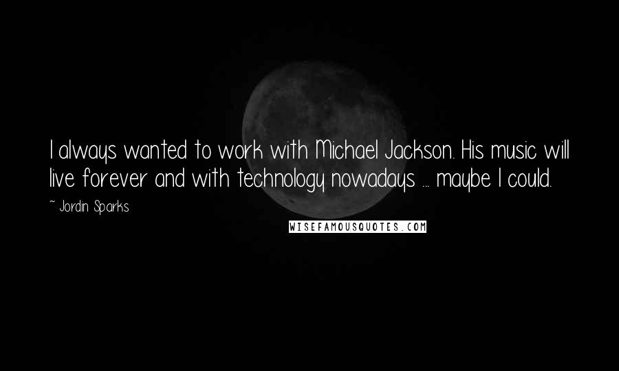 Jordin Sparks Quotes: I always wanted to work with Michael Jackson. His music will live forever and with technology nowadays ... maybe I could.