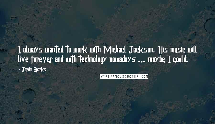 Jordin Sparks Quotes: I always wanted to work with Michael Jackson. His music will live forever and with technology nowadays ... maybe I could.