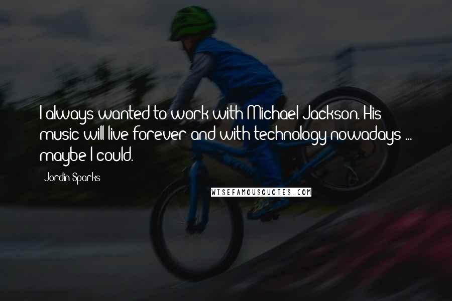 Jordin Sparks Quotes: I always wanted to work with Michael Jackson. His music will live forever and with technology nowadays ... maybe I could.