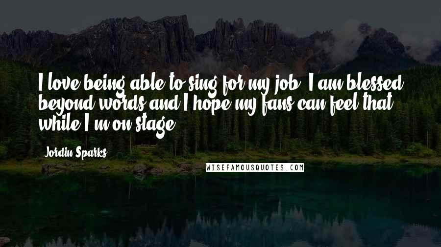 Jordin Sparks Quotes: I love being able to sing for my job. I am blessed beyond words and I hope my fans can feel that while I'm on stage!