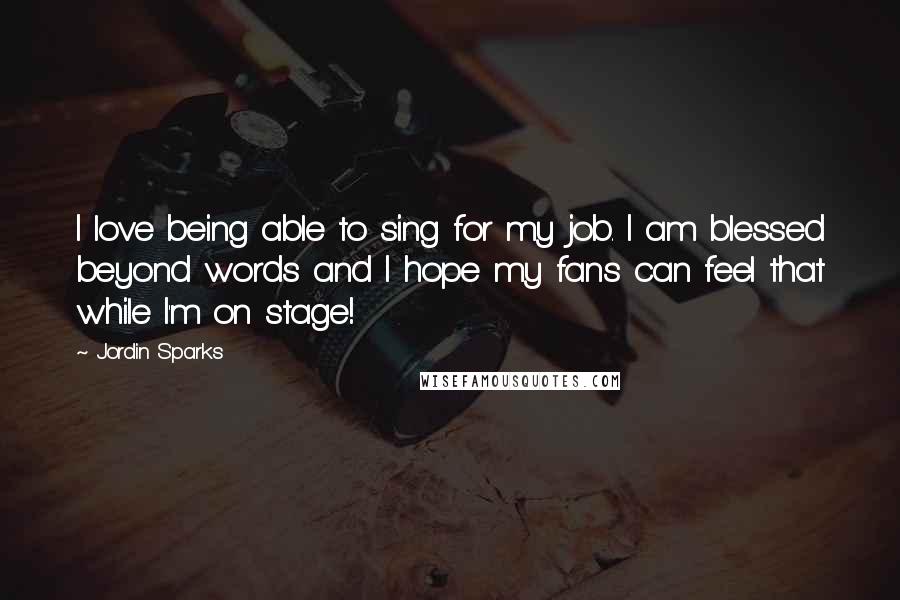 Jordin Sparks Quotes: I love being able to sing for my job. I am blessed beyond words and I hope my fans can feel that while I'm on stage!