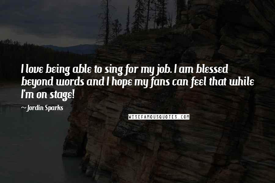 Jordin Sparks Quotes: I love being able to sing for my job. I am blessed beyond words and I hope my fans can feel that while I'm on stage!