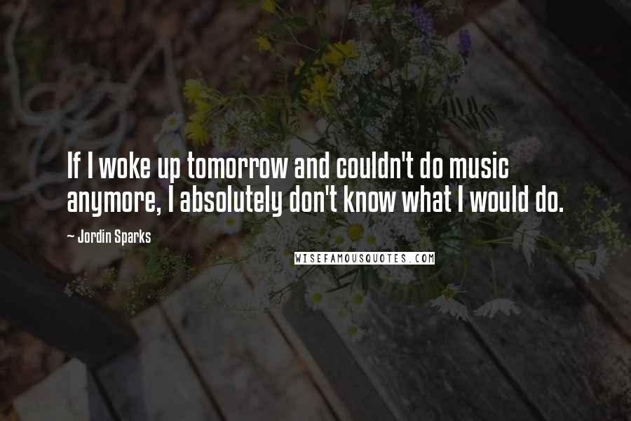 Jordin Sparks Quotes: If I woke up tomorrow and couldn't do music anymore, I absolutely don't know what I would do.