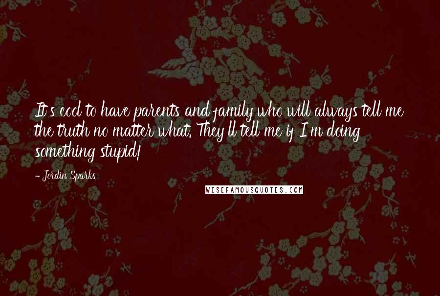 Jordin Sparks Quotes: It's cool to have parents and family who will always tell me the truth no matter what. They'll tell me if I'm doing something stupid!