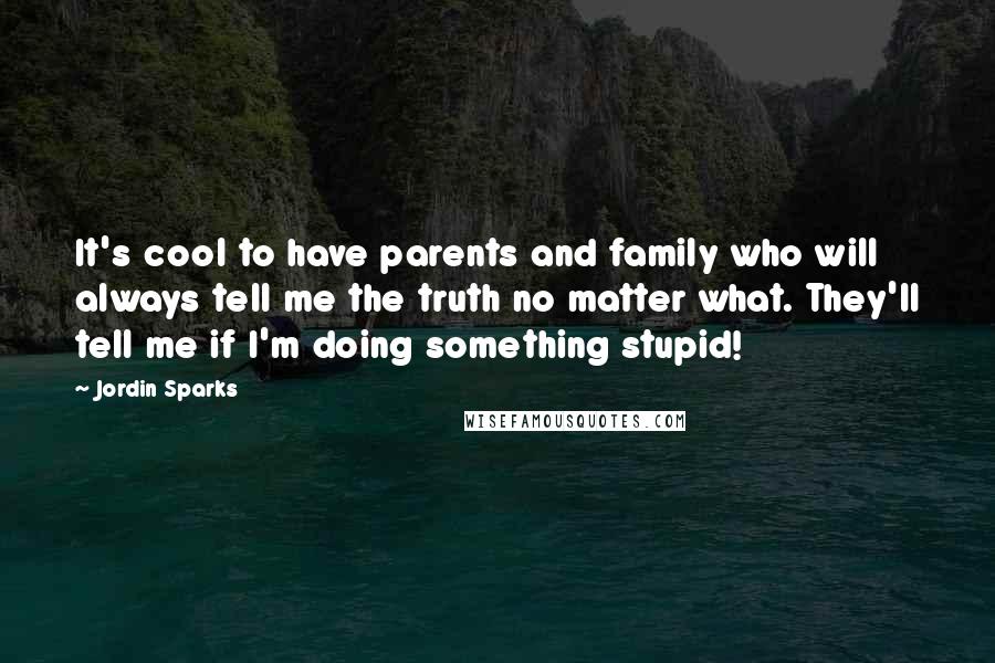 Jordin Sparks Quotes: It's cool to have parents and family who will always tell me the truth no matter what. They'll tell me if I'm doing something stupid!