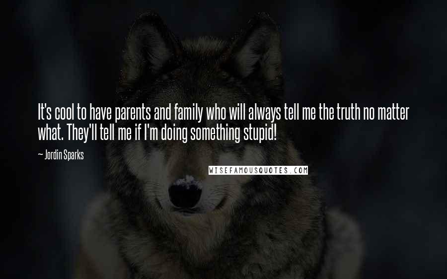 Jordin Sparks Quotes: It's cool to have parents and family who will always tell me the truth no matter what. They'll tell me if I'm doing something stupid!