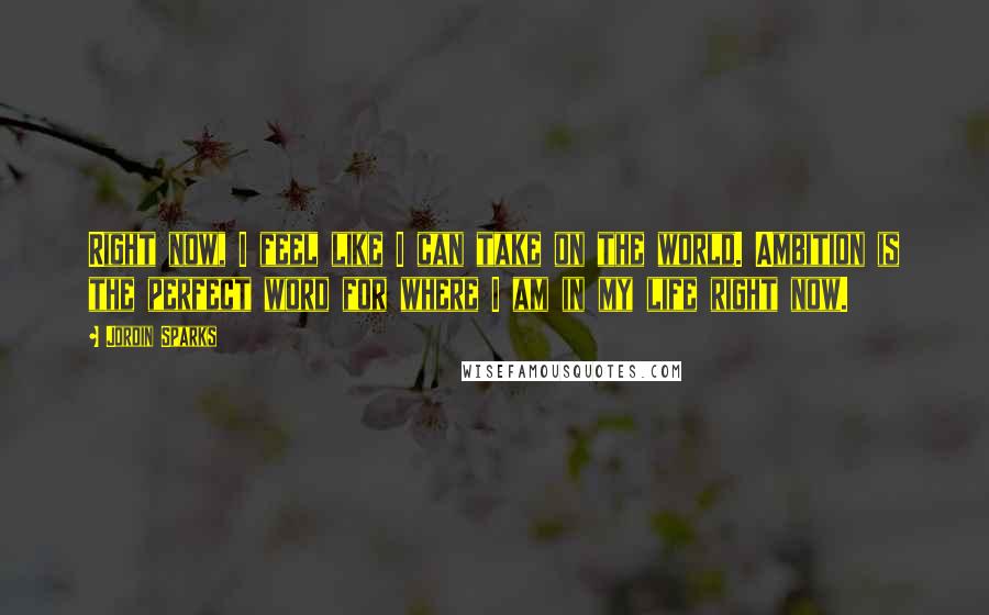 Jordin Sparks Quotes: Right now, I feel like I can take on the world. Ambition is the perfect word for where I am in my life right now.