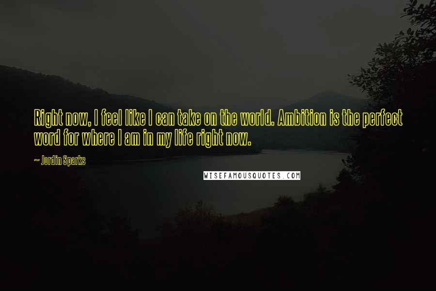 Jordin Sparks Quotes: Right now, I feel like I can take on the world. Ambition is the perfect word for where I am in my life right now.